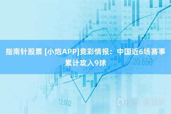 指南针股票 [小炮APP]竞彩情报：中国近6场赛事累计攻入9球