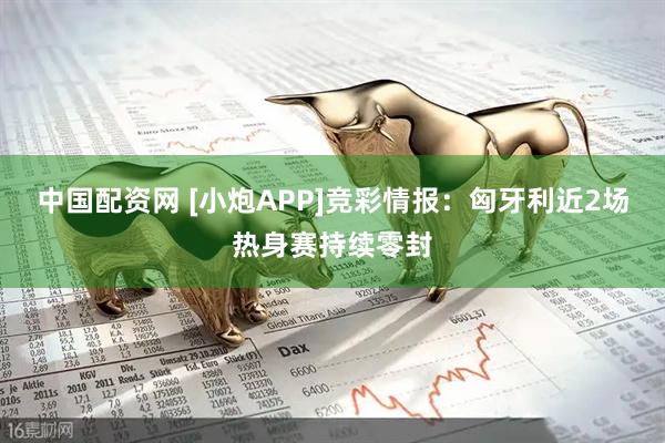 中国配资网 [小炮APP]竞彩情报：匈牙利近2场热身赛持续零封