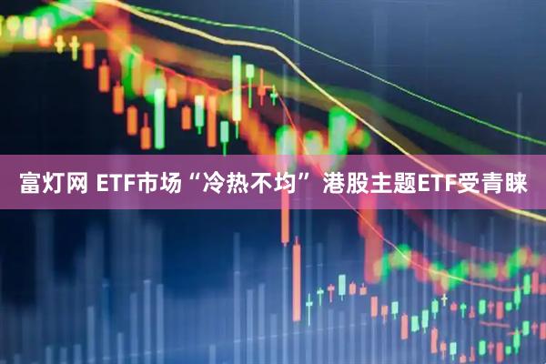 富灯网 ETF市场“冷热不均” 港股主题ETF受青睐
