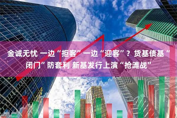 金诚无忧 一边“拒客”一边“迎客”？货基债基“闭门”防套利 新基发行上演“抢滩战”