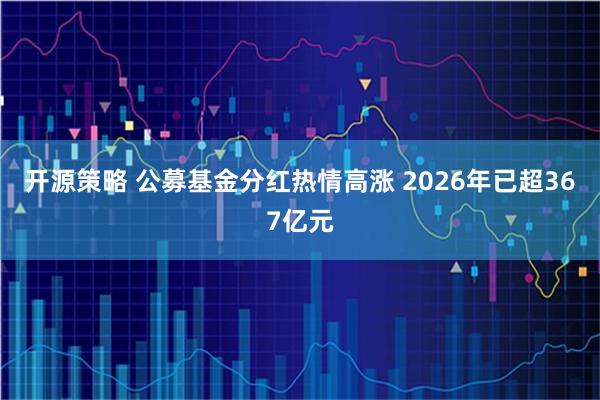 开源策略 公募基金分红热情高涨 2026年已超367亿元