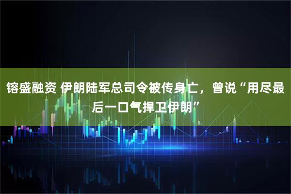 镕盛融资 伊朗陆军总司令被传身亡，曾说“用尽最后一口气捍卫伊朗”
