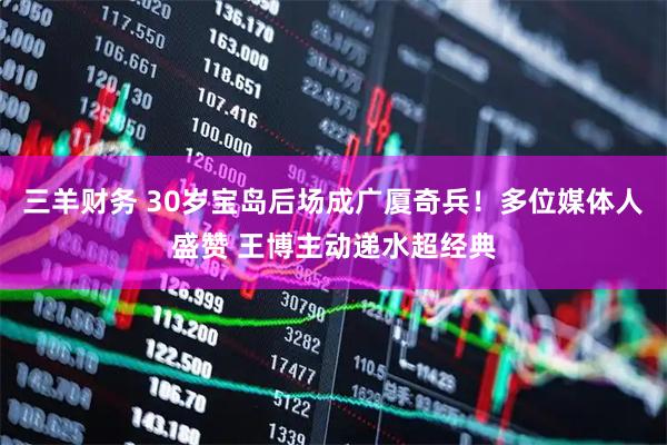 三羊财务 30岁宝岛后场成广厦奇兵！多位媒体人盛赞 王博主动递水超经典