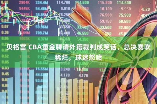 贝格富 CBA重金聘请外籍裁判成笑话，总决赛吹稀烂，球迷怒喷