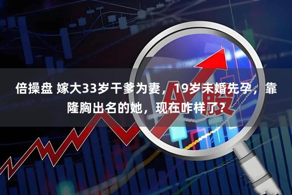 倍操盘 嫁大33岁干爹为妻，19岁未婚先孕，靠隆胸出名的她，现在咋样了？