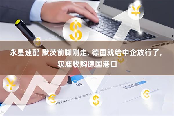 永星速配 默茨前脚刚走, 德国就给中企放行了, 获准收购德国港口
