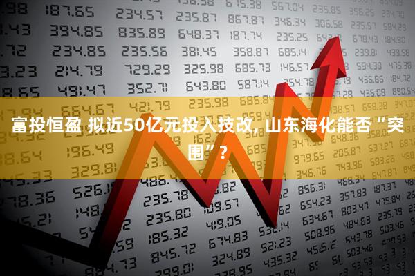 富投恒盈 拟近50亿元投入技改, 山东海化能否“突围”?