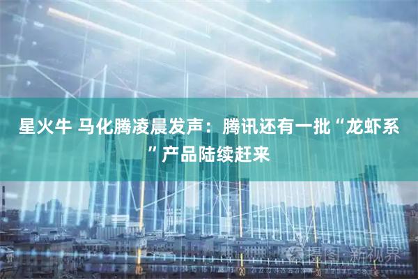 星火牛 马化腾凌晨发声：腾讯还有一批“龙虾系”产品陆续赶来