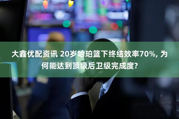 大鑫优配资讯 20岁哈珀篮下终结效率70%, 为何能达到顶级后卫级完成度?