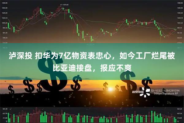 泸深投 扣华为7亿物资表忠心，如今工厂烂尾被比亚迪接盘，报应不爽