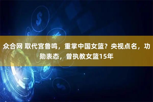 众合网 取代宫鲁鸣，重掌中国女篮？央视点名，功勋表态，曾执教女篮15年
