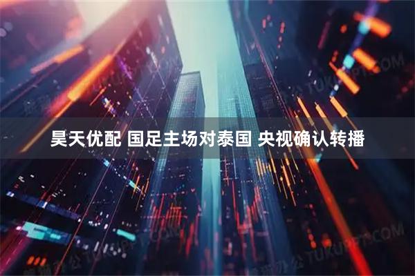 昊天优配 国足主场对泰国 央视确认转播