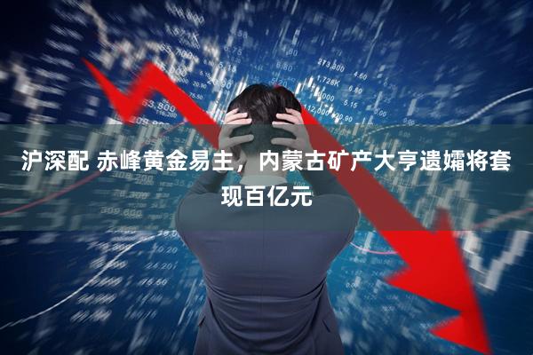 沪深配 赤峰黄金易主，内蒙古矿产大亨遗孀将套现百亿元