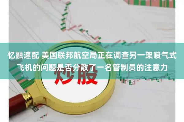 忆融速配 美国联邦航空局正在调查另一架喷气式飞机的问题是否分散了一名管制员的注意力