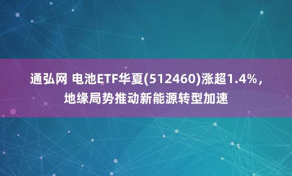 通弘网 电池ETF华夏(512460)涨超1.4%，地缘局势推动新能源转型加速