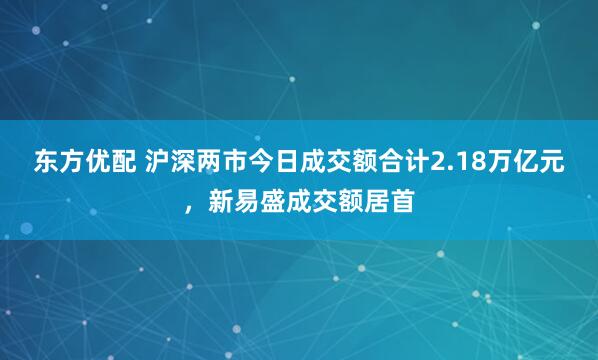 东方优配 沪深两市今日成交额合计2.18万亿元，新易盛成交额居首