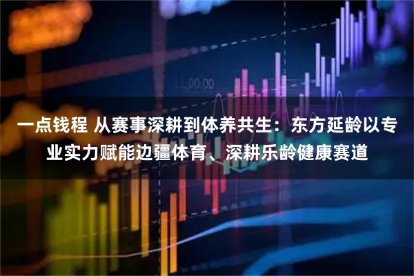 一点钱程 从赛事深耕到体养共生：东方延龄以专业实力赋能边疆体育、深耕乐龄健康赛道