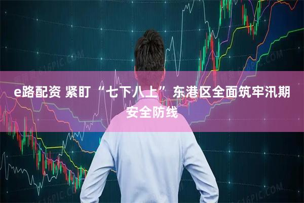 e路配资 紧盯 “七下八上” 东港区全面筑牢汛期安全防线