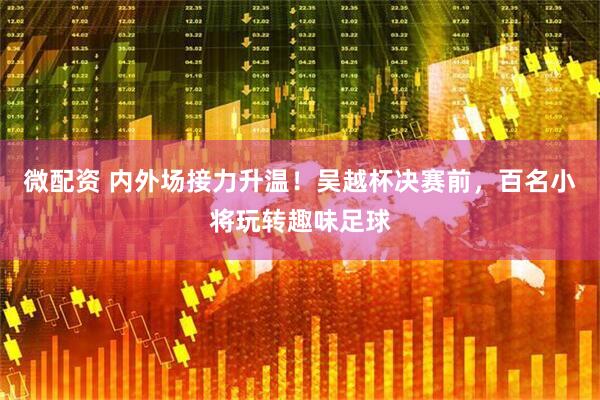 微配资 内外场接力升温！吴越杯决赛前，百名小将玩转趣味足球