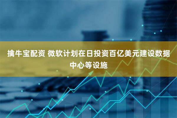 擒牛宝配资 微软计划在日投资百亿美元建设数据中心等设施