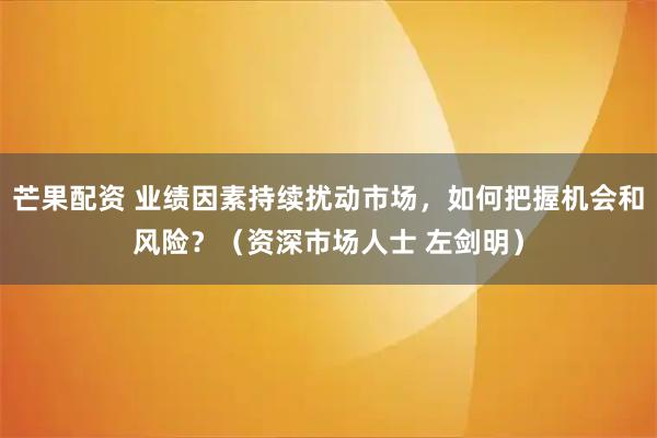 芒果配资 业绩因素持续扰动市场，如何把握机会和风险？（资深市场人士 左剑明）