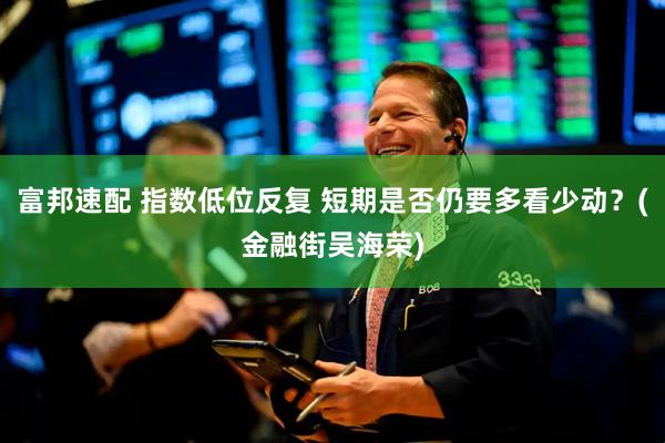 富邦速配 指数低位反复 短期是否仍要多看少动？(金融街吴海荣)