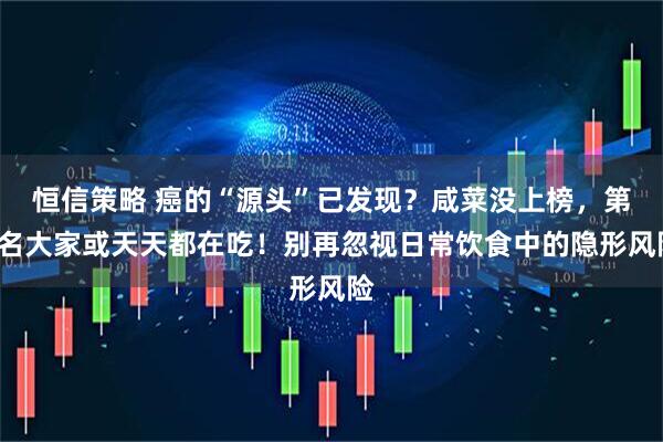 恒信策略 癌的“源头”已发现？咸菜没上榜，第1名大家或天天都在吃！别再忽视日常饮食中的隐形风险