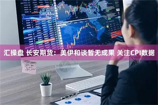 汇操盘 长安期货：美伊和谈暂无成果 关注CPI数据