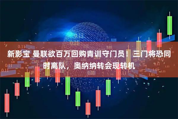 新影宝 曼联欲百万回购青训守门员！三门将恐同时离队，奥纳纳转会现转机