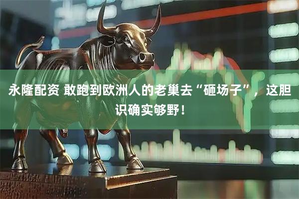 永隆配资 敢跑到欧洲人的老巢去“砸场子”，这胆识确实够野！