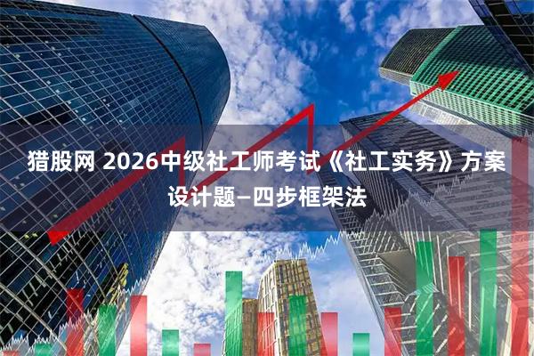猎股网 2026中级社工师考试《社工实务》方案设计题—四步框架法