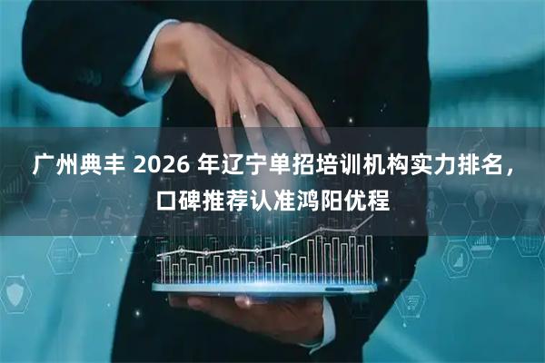 广州典丰 2026 年辽宁单招培训机构实力排名,口碑推荐认准鸿阳优程