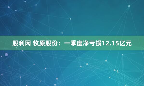 股利网 牧原股份：一季度净亏损12.15亿元