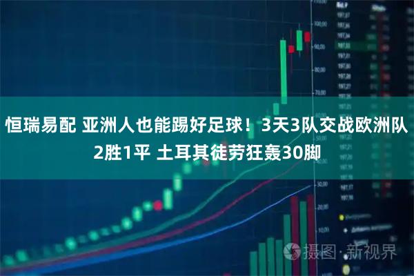 恒瑞易配 亚洲人也能踢好足球！3天3队交战欧洲队2胜1平 土耳其徒劳狂轰30脚