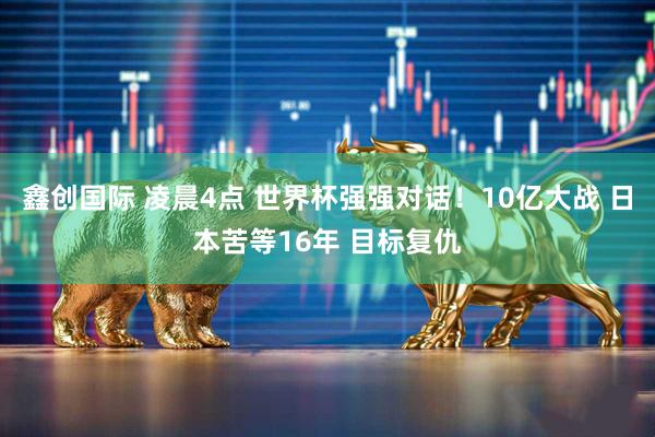 鑫创国际 凌晨4点 世界杯强强对话！10亿大战 日本苦等16年 目标复仇