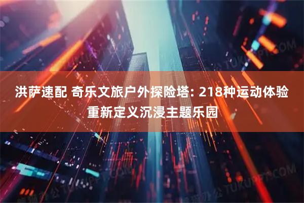 洪萨速配 奇乐文旅户外探险塔: 218种运动体验重新定义沉浸主题乐园
