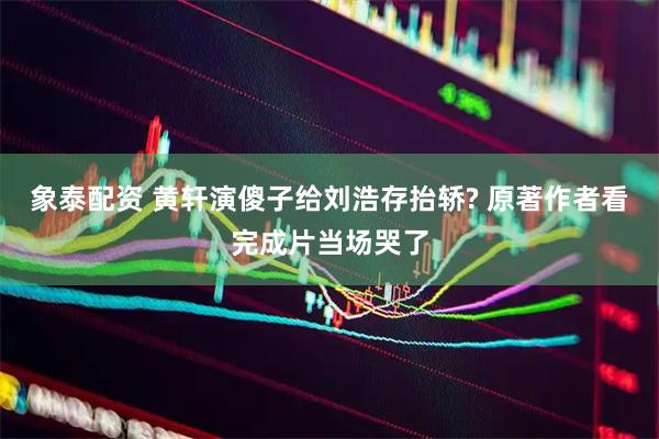 象泰配资 黄轩演傻子给刘浩存抬轿? 原著作者看完成片当场哭了