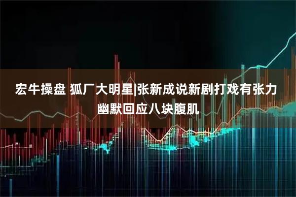 宏牛操盘 狐厂大明星|张新成说新剧打戏有张力 幽默回应八块腹肌