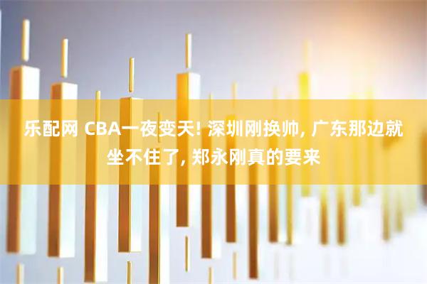 乐配网 CBA一夜变天! 深圳刚换帅, 广东那边就坐不住了, 郑永刚真的要来