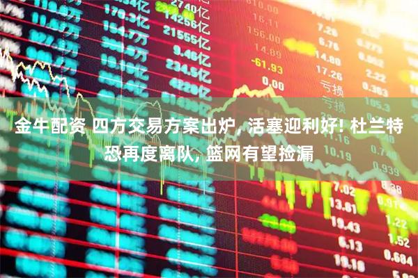 金牛配资 四方交易方案出炉, 活塞迎利好! 杜兰特恐再度离队, 篮网有望捡漏