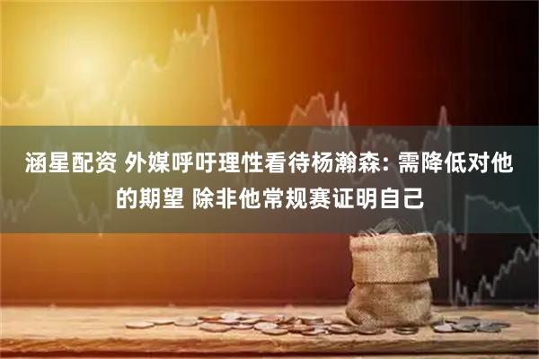 涵星配资 外媒呼吁理性看待杨瀚森: 需降低对他的期望 除非他常规赛证明自己