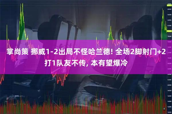 掌尚策 挪威1-2出局不怪哈兰德! 全场2脚射门+2打1队友不传, 本有望爆冷