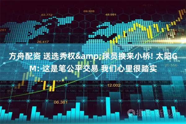 方舟配资 送选秀权&球员换来小桥! 太阳GM: 这是笔公平交易 我们心里很踏实