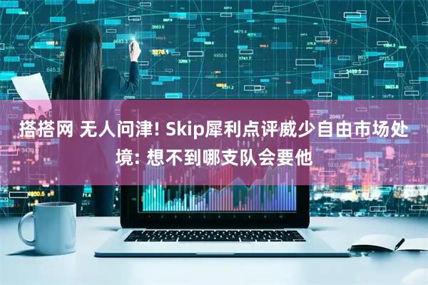 搭搭网 无人问津! Skip犀利点评威少自由市场处境: 想不到哪支队会要他
