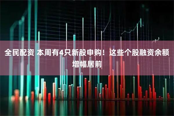 全民配资 本周有4只新股申购！这些个股融资余额增幅居前