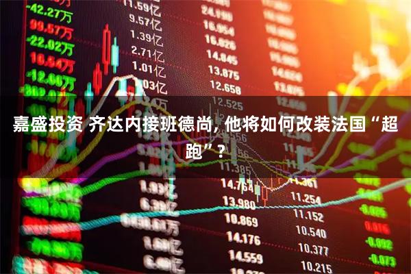 嘉盛投资 齐达内接班德尚, 他将如何改装法国“超跑”?