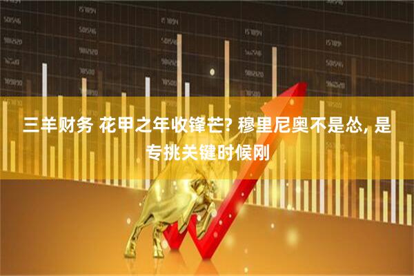 三羊财务 花甲之年收锋芒? 穆里尼奥不是怂, 是专挑关键时候刚