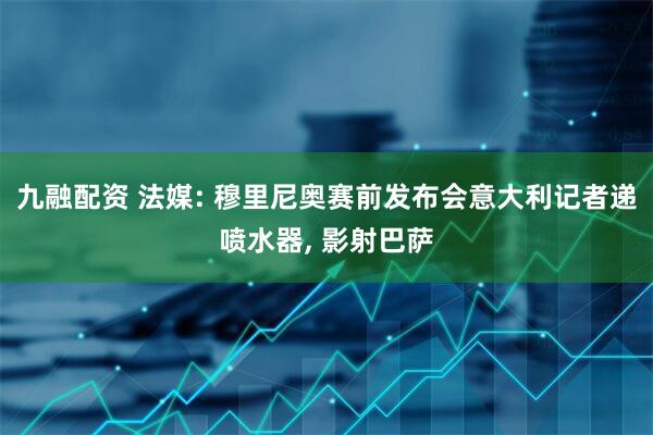 九融配资 法媒: 穆里尼奥赛前发布会意大利记者递喷水器, 影射巴萨