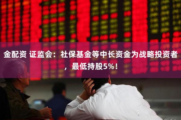 金配资 证监会：社保基金等中长资金为战略投资者，最低持股5%！