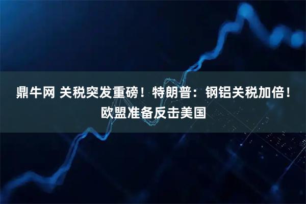 鼎牛网 关税突发重磅！特朗普：钢铝关税加倍！欧盟准备反击美国